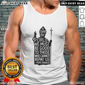 Tank top featuring Pope Francis quote: 'To change the world, we must be good to those who cannot repay us.' Rest in peace.